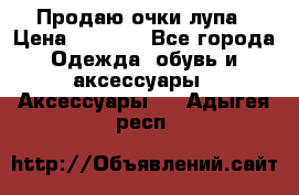 Продаю очки лупа › Цена ­ 2 500 - Все города Одежда, обувь и аксессуары » Аксессуары   . Адыгея респ.